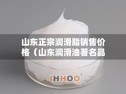 山东正宗润滑脂销售价格（山东润滑油著名品牌）