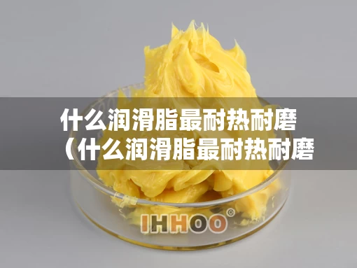 什么润滑脂最耐热耐磨（什么润滑脂最耐热耐磨呢）