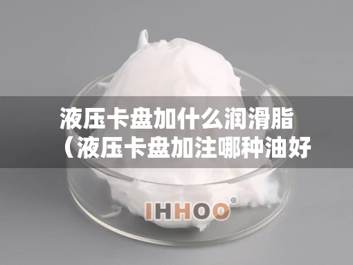 液压卡盘加什么润滑脂（液压卡盘加注哪种油好）