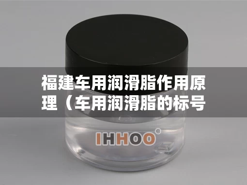 福建车用润滑脂作用原理（车用润滑脂的标号如何选择）