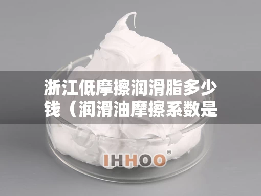 浙江低摩擦润滑脂多少钱（润滑油摩擦系数是多少）