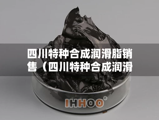 四川特种合成润滑脂销售（四川特种合成润滑脂销售电话）