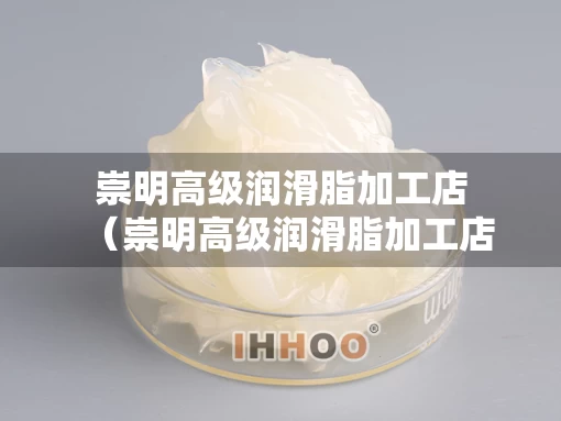 崇明高级润滑脂加工店（崇明高级润滑脂加工店在哪里）