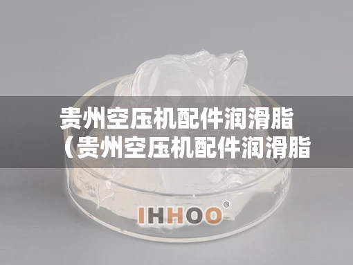 贵州空压机配件润滑脂（贵州空压机配件润滑脂有限公司）