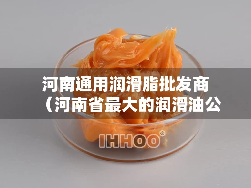 河南通用润滑脂批发商（河南省最大的润滑油公司）