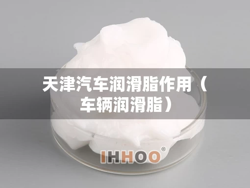 天津汽车润滑脂作用（车辆润滑脂）
