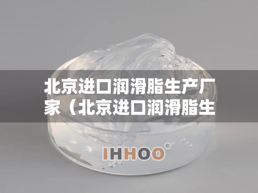 北京进口润滑脂生产厂家（北京进口润滑脂生产厂家地址）
