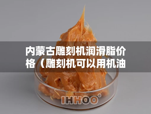 内蒙古雕刻机润滑脂价格（雕刻机可以用机油润滑吗）