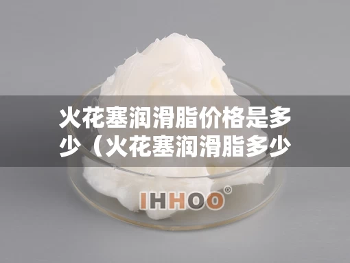 火花塞润滑脂价格是多少（火花塞润滑脂多少钱）