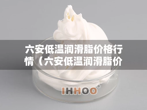六安低温润滑脂价格行情（六安低温润滑脂价格行情走势）