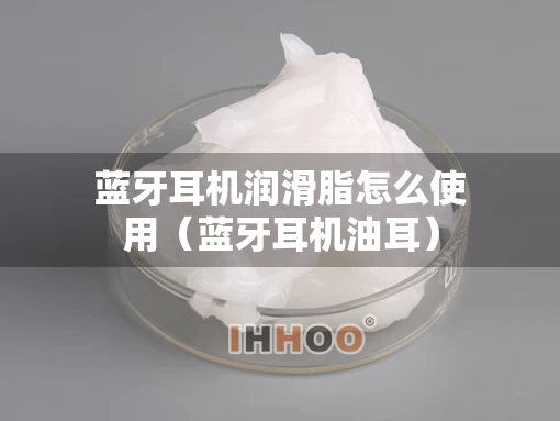 蓝牙耳机润滑脂怎么使用（蓝牙耳机油耳）