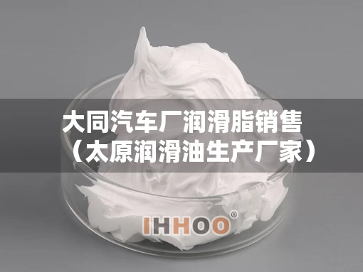 大同汽车厂润滑脂销售（太原润滑油生产厂家）