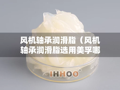 风机轴承润滑脂（风机轴承润滑脂选用美孚哪个型号好）