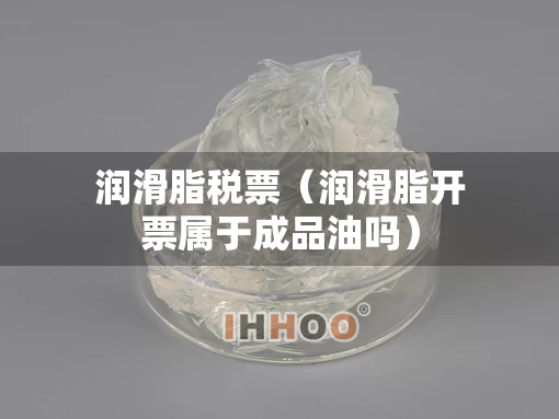 润滑脂税票（润滑脂开票属于成品油吗）