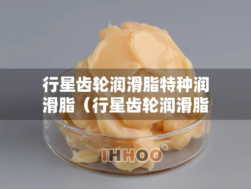 行星齿轮润滑脂特种润滑脂（行星齿轮润滑脂特种润滑脂怎么用）