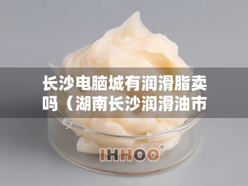 长沙电脑城有润滑脂卖吗（湖南长沙润滑油市场在哪里）