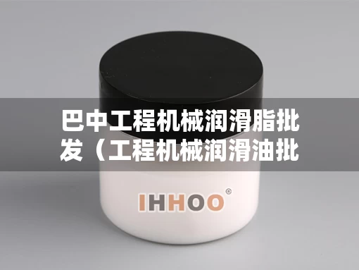 巴中工程机械润滑脂批发（工程机械润滑油批发）