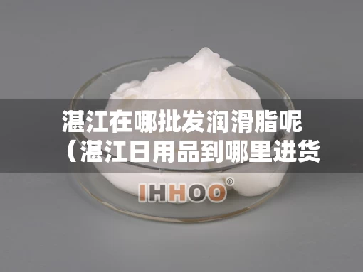 湛江在哪批发润滑脂呢（湛江日用品到哪里进货）