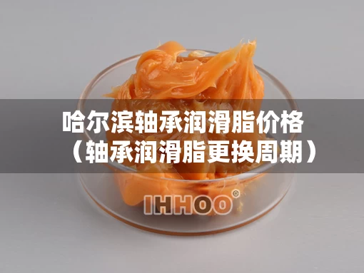 哈尔滨轴承润滑脂价格（轴承润滑脂更换周期）