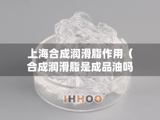 上海合成润滑脂作用（合成润滑脂是成品油吗）