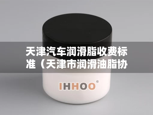 天津汽车润滑脂收费标准（天津市润滑油脂协会）