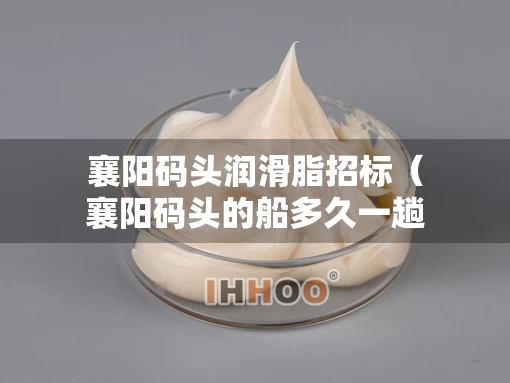 襄阳码头润滑脂招标（襄阳码头的船多久一趟）