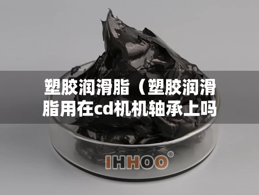 塑胶润滑脂（塑胶润滑脂用在cd机机轴承上吗有毒吗）