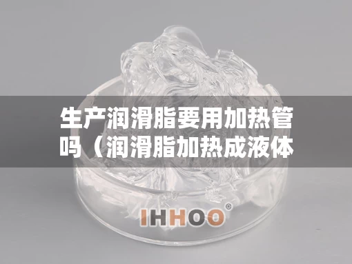 生产润滑脂要用加热管吗（润滑脂加热成液体还能用吗）