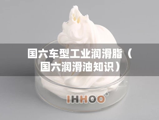 国六车型工业润滑脂（国六润滑油知识）
