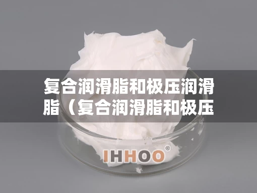 复合润滑脂和极压润滑脂（复合润滑脂和极压润滑脂哪个好）