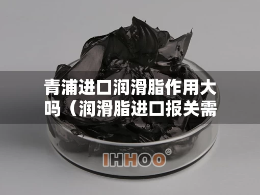 青浦进口润滑脂作用大吗（润滑脂进口报关需要什么资料）