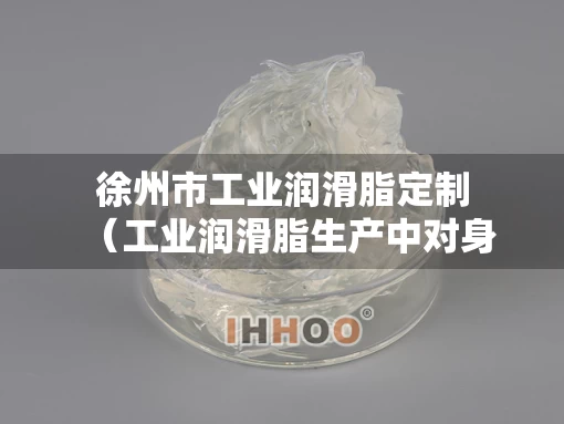 徐州市工业润滑脂定制（工业润滑脂生产中对身体有害吗）