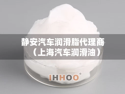 静安汽车润滑脂代理商（上海汽车润滑油）