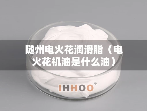 随州电火花润滑脂（电火花机油是什么油）