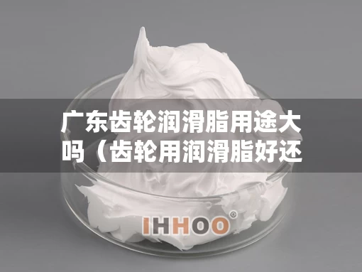 广东齿轮润滑脂用途大吗（齿轮用润滑脂好还是用润滑油好）