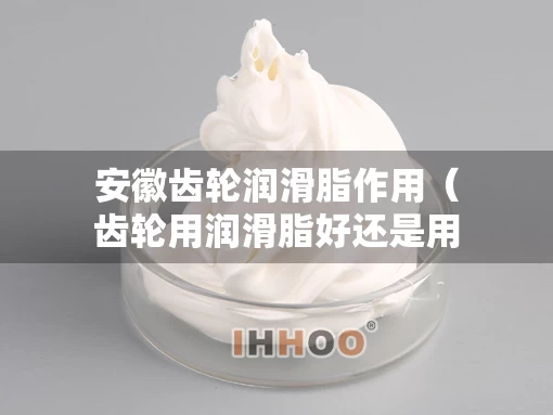 安徽齿轮润滑脂作用（齿轮用润滑脂好还是用润滑油好）
