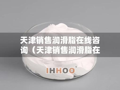 天津销售润滑脂在线咨询（天津销售润滑脂在线咨询招聘）