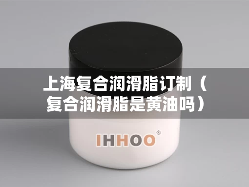 上海复合润滑脂订制（复合润滑脂是黄油吗）