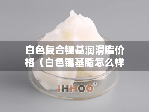 白色复合锂基润滑脂价格（白色锂基脂怎么样）