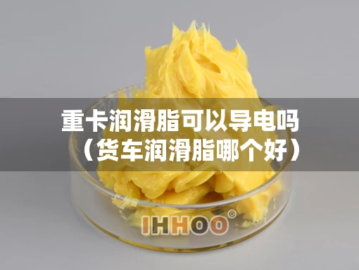 重卡润滑脂可以导电吗（货车润滑脂哪个好）