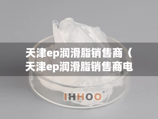 天津ep润滑脂销售商（天津ep润滑脂销售商电话）