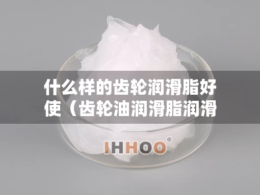 什么样的齿轮润滑脂好使（齿轮油润滑脂润滑）