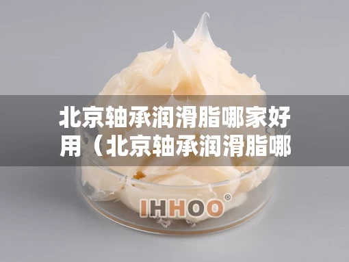 北京轴承润滑脂哪家好用（北京轴承润滑脂哪家好用又实惠）