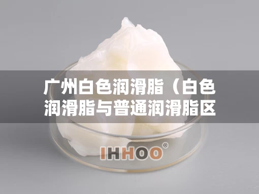 广州白色润滑脂（白色润滑脂与普通润滑脂区别）