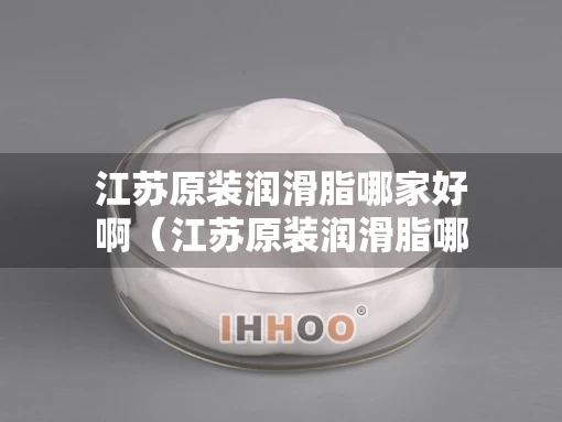 江苏原装润滑脂哪家好啊（江苏原装润滑脂哪家好啊多少钱）