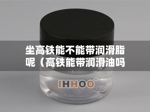 坐高铁能不能带润滑脂呢（高铁能带润滑油吗）