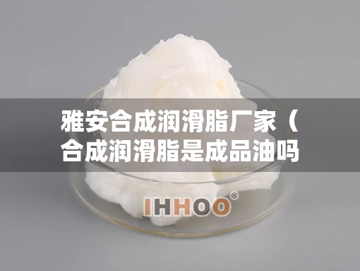 雅安合成润滑脂厂家（合成润滑脂是成品油吗）