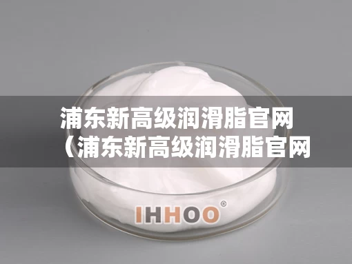 浦东新高级润滑脂官网（浦东新高级润滑脂官网地址）