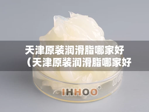 天津原装润滑脂哪家好（天津原装润滑脂哪家好一点）