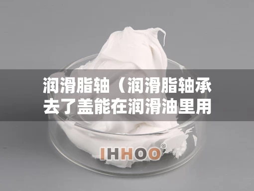 润滑脂轴（润滑脂轴承去了盖能在润滑油里用吗）